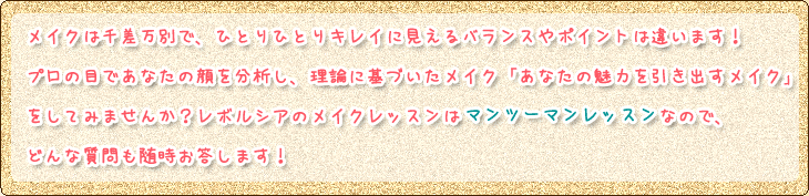 メイクは千差万別で、ひとりひとりキレイに見えるバランスやポイントは違います！
プロの目であなたの顔を分析し、理論に基づいたメイク「あなたの魅力を引き出すメイク」
をしてみませんか？レボルシアのメイクレッスンはマンツーマンレッスンなので、
どんな質問も随時お答します！