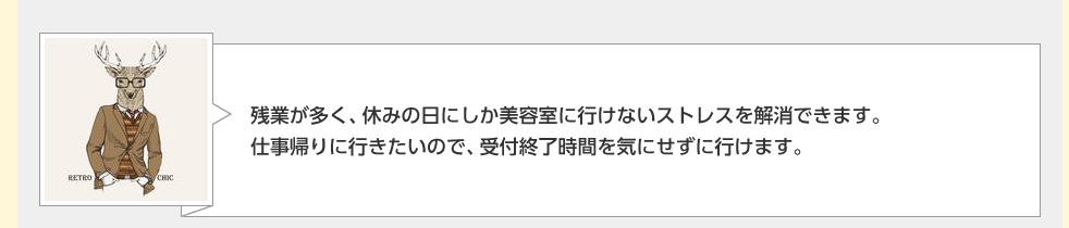 残業が多く、休みの日にしか美容室に行けないストレスを解消できます。仕事帰りに行きたいので、受付終了時間を気にせずに行けます。
