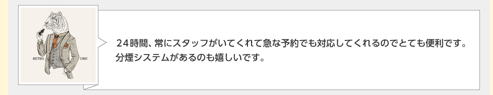 ２４時間、常にスタッフがいてくれて急な予約でも対応してくれるのでとても便利です。分煙システムがあるのも嬉しいです。