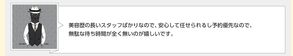 美容歴の長いスタッフばかりなので、安心して任せられるし予約優先なので、無駄な待ち時間が全く無いのが嬉しいです。