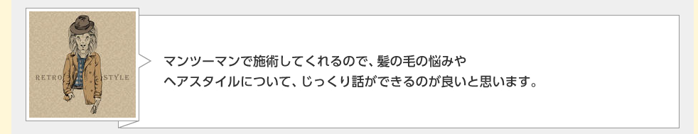 マンツーマンで施術してくれるので、髪の毛の悩みやヘアスタイルについて、じっくり話ができるのが良いと思います。