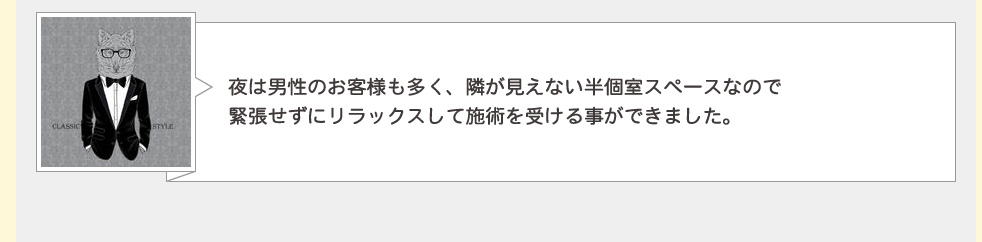 夜は男性のお客様も多く、隣のお客様との距離に十分なゆとりがあるので緊張せずにリラックスして施術を受けることが出来ます。