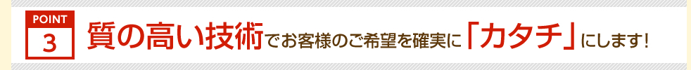 ポイント3。質の高い技術でお客様のご希望を確実に「カタチ」にします!