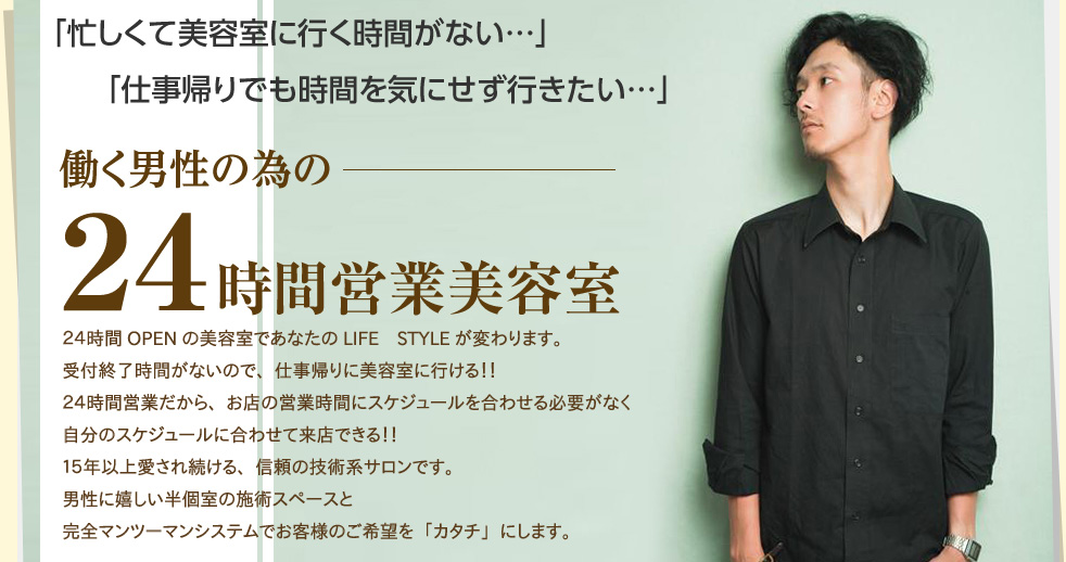 「忙しくて美容室に行く時間がない…」「仕事帰りでも時間を気にせず行きたい…」働く男性の為の24営業美容室。24時間ＯＰＥＮの美容室であなたのＬＩＦＥ ＳＴＹＬＥが変わります。受付終了時間がないので、仕事帰りに美容室に行ける！!24時間営業だから、お店の営業時間にスケジュールを合わせる必要がなく、自分のスケジュールに合わせて来店出来る!!15年以上愛され続ける、信頼の技術系サロンです。完全マンツーマンシステムでお客様のご希望を確実に「カタチ」にします。
