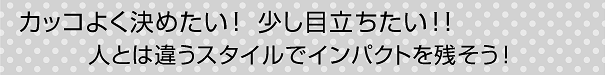 カッコよく決めたい！少し目立ちたい！人とは違うスタイルでインパクトを残そう！